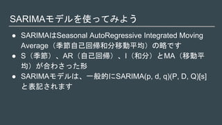SARIMAモデルを使ってみよう
● SARIMAはSeasonal AutoRegressive Integrated Moving
Average（季節自己回帰和分移動平均）の略です
● S（季節）、AR（自己回帰）、I（和分）とMA（移動平
均）が合わさった形
● SARIMAモデルは、一般的にSARIMA(p, d, q)(P, D, Q)[s]
と表記されます
 