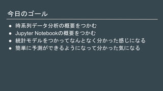 今日のゴール
● 時系列データ分析の概要をつかむ
● Jupyter Notebookの概要をつかむ
● 統計モデルをつかってなんとなく分かった感じになる
● 簡単に予測ができるようになって分かった気になる
 