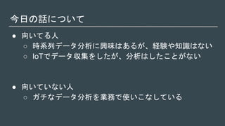 今日の話について
● 向いてる人
○ 時系列データ分析に興味はあるが、経験や知識はない
○ IoTでデータ収集をしたが、分析はしたことがない
● 向いていない人
○ ガチなデータ分析を業務で使いこなしている
 