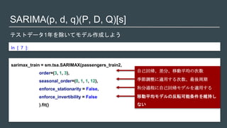 SARIMA(p, d, q)(P, D, Q)[s]
テストデータ1年を除いてモデル作成しよう
In [ 7 ]:
sarimax_train = sm.tsa.SARIMAX(passengers_train2,
order=(3, 1, 3),
seasonal_order=(0, 1, 1, 12),
enforce_stationarity = False,
enforce_invertibility = False
).fit()
自己回帰、差分、移動平均の次数
季節調整に適用する次数、最後周期
和分過程に自己回帰モデルを適用する
移動平均モデルの反転可能条件を維持し
ない
 