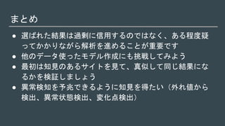 まとめ
● 選ばれた結果は過剰に信用するのではなく、ある程度疑
ってかかりながら解析を進めることが重要です
● 他のデータ使ったモデル作成にも挑戦してみよう
● 最初は知見のあるサイトを見て、真似して同じ結果にな
るかを検証しましょう
● 異常検知を予兆できるように知見を得たい（外れ値から
検出、異常状態検出、変化点検出）
 