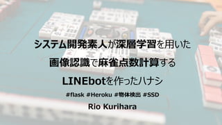 システム開発素人が深層学習を用いた
画像認識で麻雀点数計算する
LINEbotを作ったハナシ
#flask #Heroku #物体検出 #SSD
Rio Kurihara
 