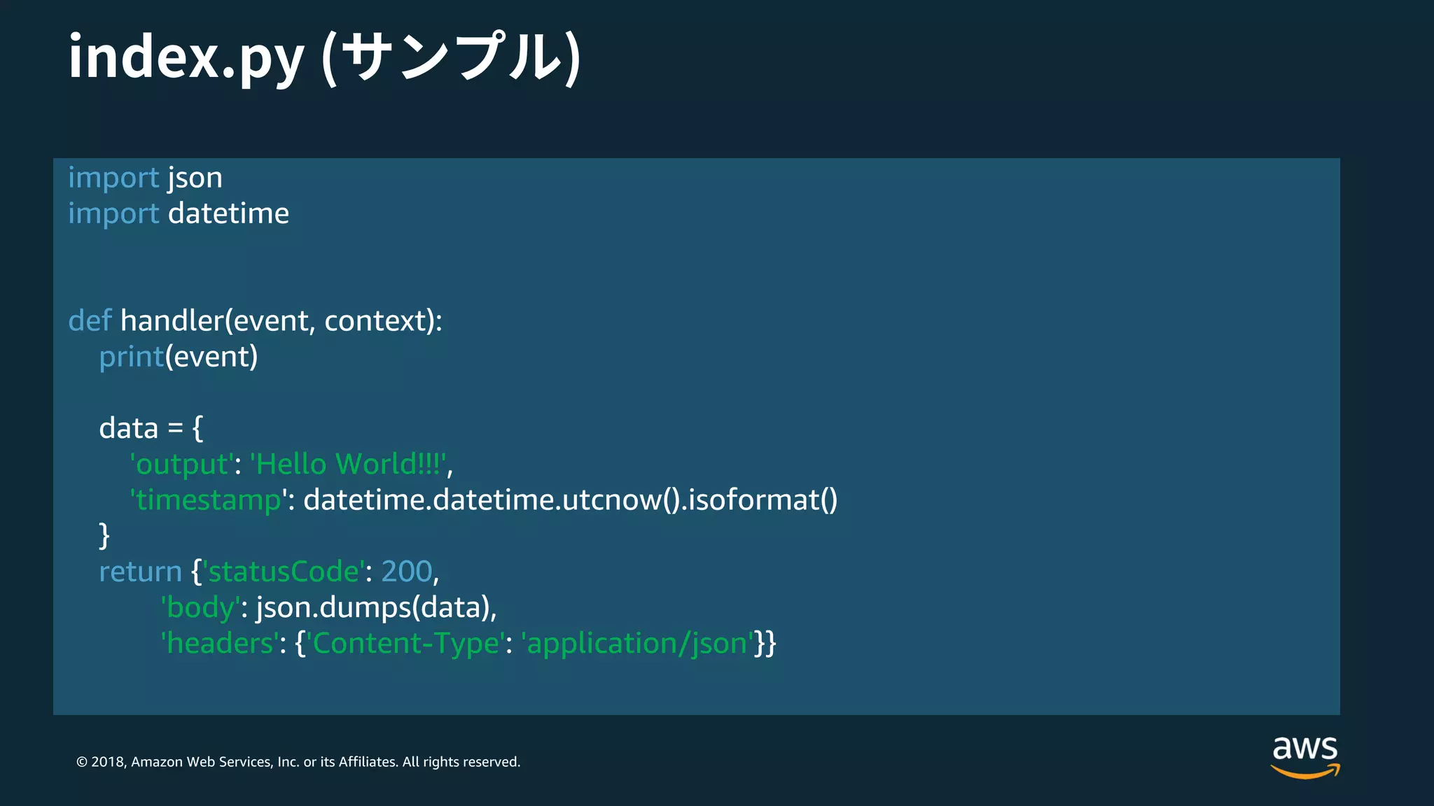 © 2018, Amazon Web Services, Inc. or its Affiliates. All rights reserved.
import json
import datetime
def handler(event, context):
print(event)
data = {
'output': 'Hello World!!!',
'timestamp': datetime.datetime.utcnow().isoformat()
}
return {'statusCode': 200,
'body': json.dumps(data),
'headers': {'Content-Type': 'application/json'}}
 