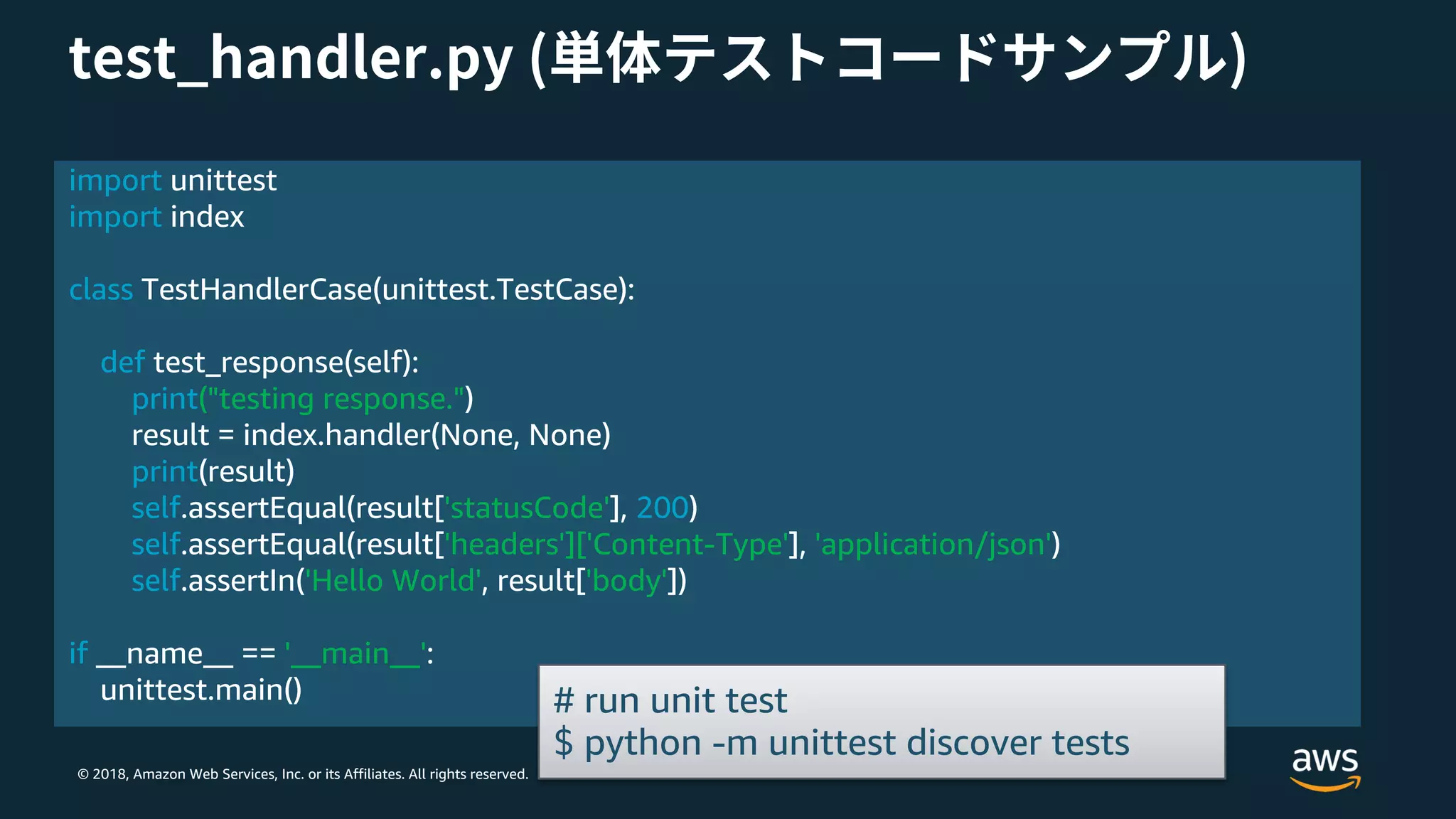 © 2018, Amazon Web Services, Inc. or its Affiliates. All rights reserved.
import unittest
import index
class TestHandlerCase(unittest.TestCase):
def test_response(self):
print("testing response.")
result = index.handler(None, None)
print(result)
self.assertEqual(result['statusCode'], 200)
self.assertEqual(result['headers']['Content-Type'], 'application/json')
self.assertIn('Hello World', result['body'])
if __name__ == '__main__':
unittest.main() # run unit test
$ python -m unittest discover tests
 