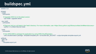 © 2018, Amazon Web Services, Inc. or its Affiliates. All rights reserved.
version: 0.2
phases:
install:
commands:
# Upgrade AWS CLI to the latest version
- pip install --upgrade awscli
pre_build:
commands:
# Discover and run unit tests in the 'tests' directory. For more information, see <https://docs.python.org/3/library/unittest.html#test-discovery>
- python -m unittest discover tests
build:
commands:
# Use AWS SAM to package the application by using AWS CloudFormation
- aws cloudformation package --template template.yml --s3-bucket $S3_BUCKET --output-template template-export.yml
artifacts:
type: zip
files:
- template-export.yml
 