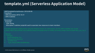 © 2018, Amazon Web Services, Inc. or its Affiliates. All rights reserved.
AWSTemplateFormatVersion: 2010-09-09
Transform:
- AWS::Serverless-2016-10-31
- AWS::CodeStar
Parameters:
ProjectId:
Type: String
Description: CodeStar projectId used to associate new resources to team members
# Enable blue/green deployments using this Globals section. For instructions, see the AWS CodeStar User Guide:
# https://docs.aws.amazon.com/codestar/latest/userguide/how-to-modify-serverless-project.html?icmpid=docs_acs_rm_tr
#
# Globals:
# Function:
# AutoPublishAlias: live
# DeploymentPreference:
# Enabled: true
# Type: Canary10Percent5Minutes
 