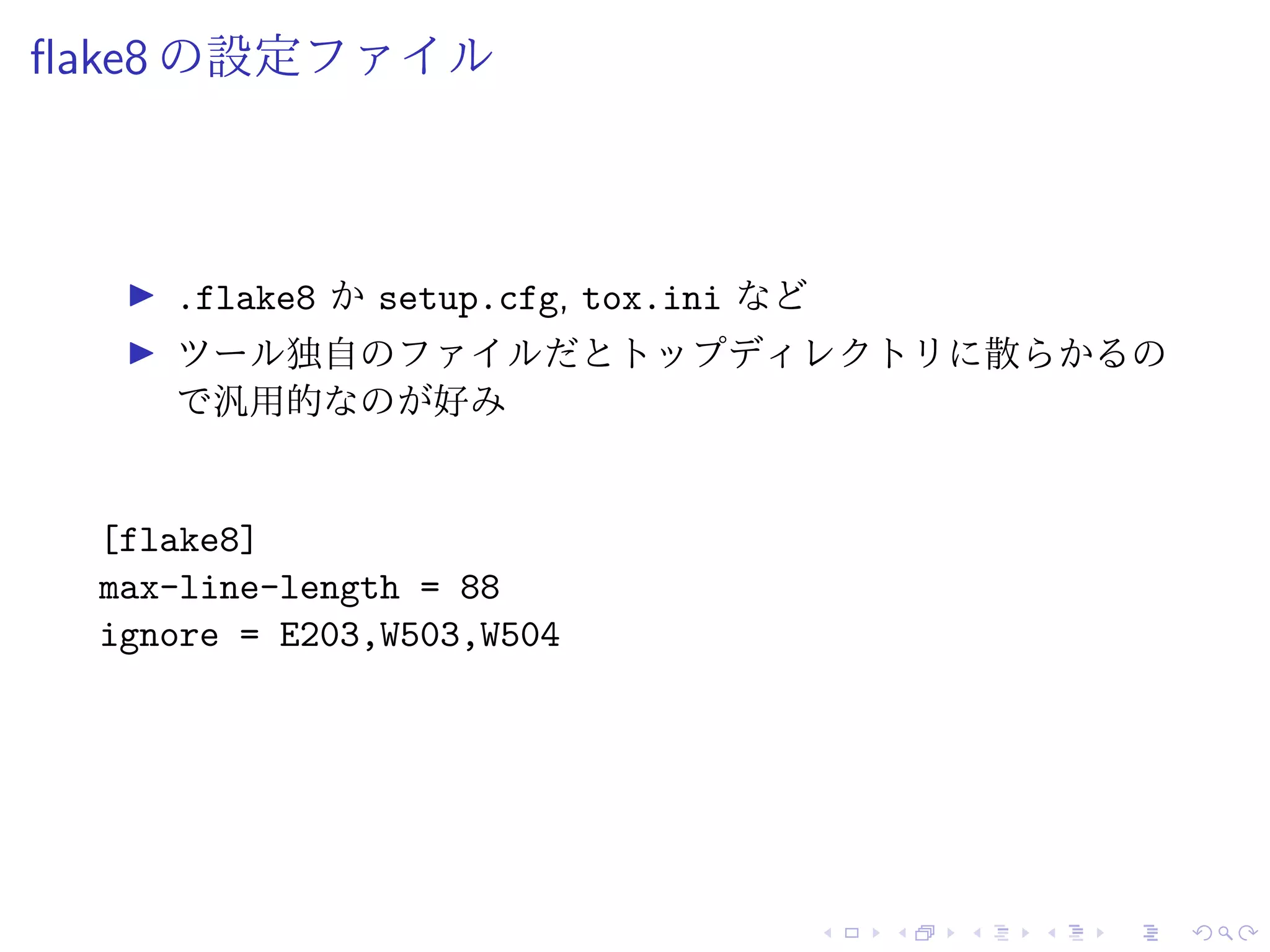 flake8 の設定ファイル
.flake8 か setup.cfg, tox.ini など
ツール独自のファイルだとトップディレクトリに散らかるの
で汎用的なのが好み
[flake8]
max-line-length = 88
ignore = E203,W503,W504
 