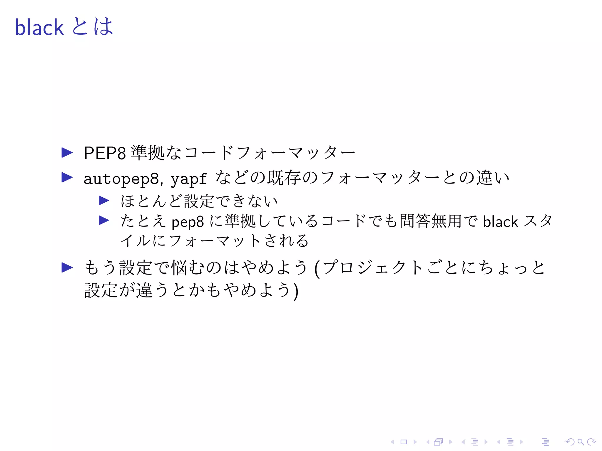 black とは
PEP8 準拠なコードフォーマッター
autopep8, yapf などの既存のフォーマッターとの違い
ほとんど設定できない
たとえ pep8 に準拠しているコードでも問答無用で black スタ
イルにフォーマットされる
もう設定で悩むのはやめよう (プロジェクトごとにちょっと
設定が違うとかもやめよう)
 