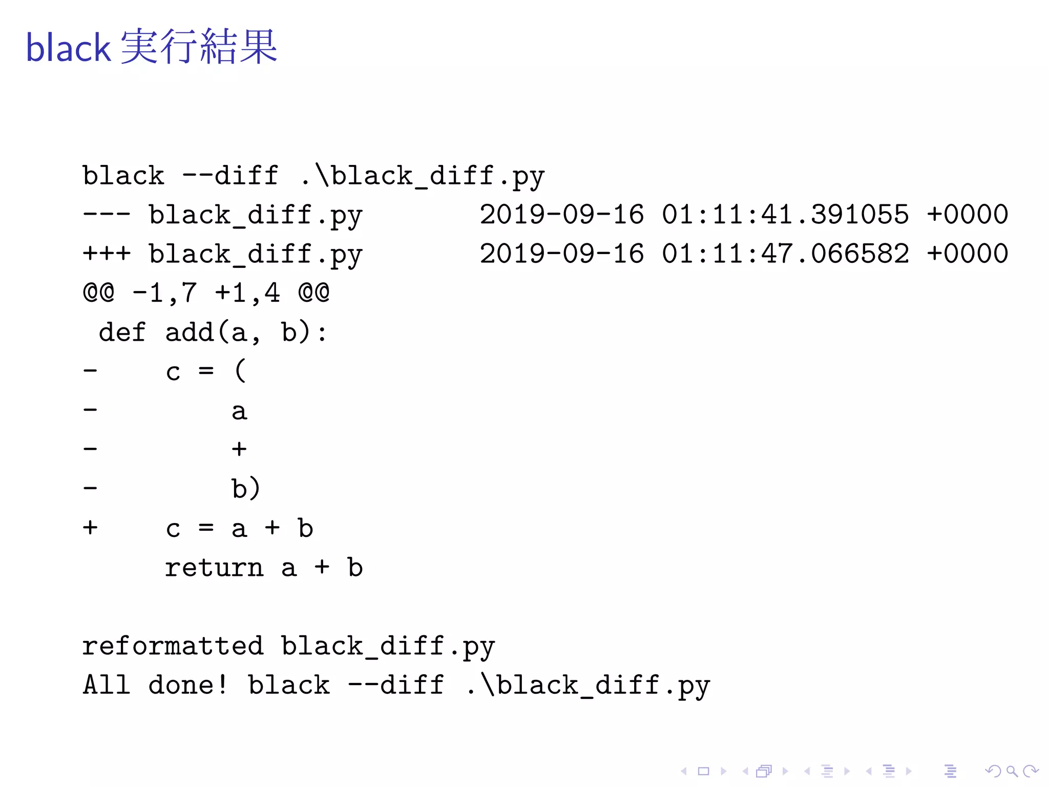 black 実行結果
black --diff .black_diff.py
--- black_diff.py 2019-09-16 01:11:41.391055 +0000
+++ black_diff.py 2019-09-16 01:11:47.066582 +0000
@@ -1,7 +1,4 @@
def add(a, b):
- c = (
- a
- +
- b)
+ c = a + b
return a + b
reformatted black_diff.py
All done! black --diff .black_diff.py
 