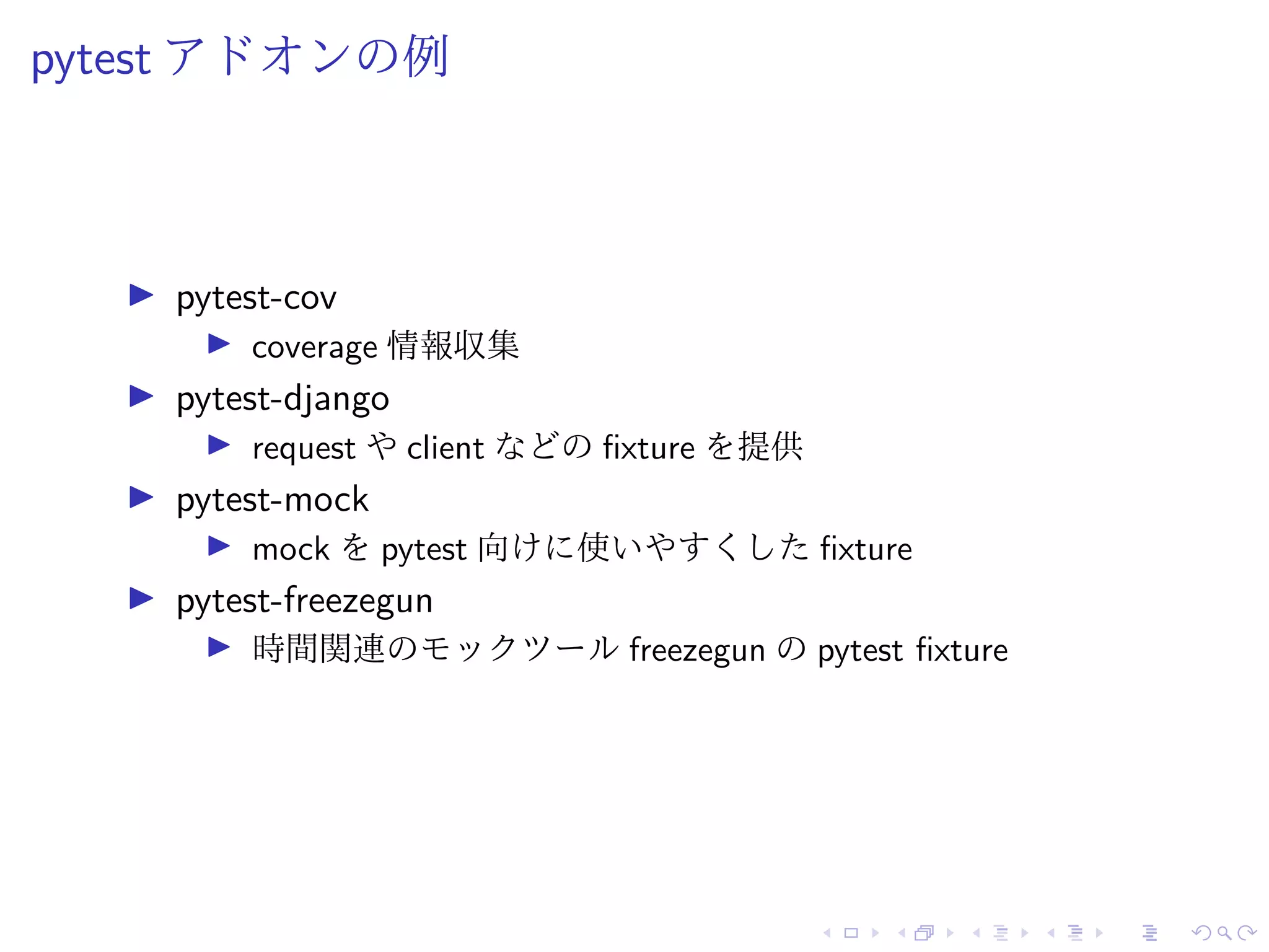pytest アドオンの例
pytest-cov
coverage 情報収集
pytest-django
request や client などの fixture を提供
pytest-mock
mock を pytest 向けに使いやすくした fixture
pytest-freezegun
時間関連のモックツール freezegun の pytest fixture
 