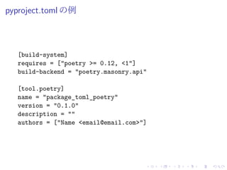 pyproject.toml の例
[build-system]
requires = ["poetry >= 0.12, <1"]
build-backend = "poetry.masonry.api"
[tool.poetry]
name = "package_toml_poetry"
version = "0.1.0"
description = ""
authors = ["Name <email@email.com>"]
 