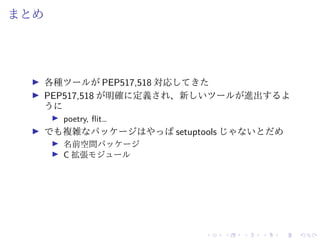 まとめ
各種ツールが PEP517,518 対応してきた
PEP517,518 が明確に定義され、新しいツールが進出するよ
うに
poetry, flit…
でも複雑なパッケージはやっぱ setuptools じゃないとだめ
名前空間パッケージ
C 拡張モジュール
 