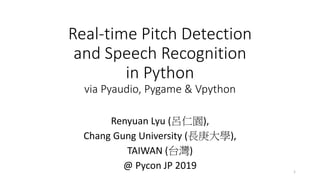 Real-time Pitch Detection
and Speech Recognition
in Python
via Pyaudio, Pygame & Vpython
Renyuan Lyu (呂仁園),
Chang Gung University (長庚大學),
TAIWAN (台灣)
@ Pycon JP 2019 1
 