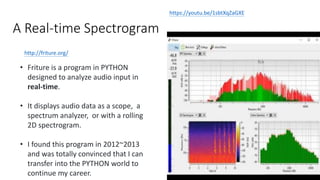 A Real-time Spectrogram
http://friture.org/
11
https://youtu.be/1sbtXqZaGXE
• Friture is a program in PYTHON
designed to analyze audio input in
real-time.
• It displays audio data as a scope, a
spectrum analyzer, or with a rolling
2D spectrogram.
• I found this program in 2012~2013
and was totally convinced that I can
transfer into the PYTHON world to
continue my career.
 