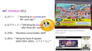 3
def introduce (私):
私.誇り = ‘’’ Becoming an associate prof
20+ years ago.’’’
私.恥ずかしさ = ‘’’Still being the associate prof
after those 20+ years ’’’
私.挑戦= “Marathon runner/walker, 2019”
私.興味= '‘’ Being the Pycon JP speaker
(2015~2017, 2019 ), カラオケさん’‘’
 