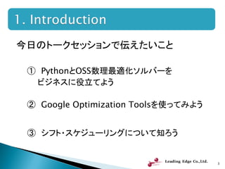今日のトークセッションで伝えたいこと
① PythonとOSS数理最適化ソルバーを
ビジネスに役立てよう
② Google Optimization Toolsを使ってみよう
③ シフト・スケジューリングについて知ろう
3
 