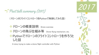 Past talk summary (2017)
（ドローンのフライトコントローラをPythonで制御してみた話）
✢ドローンの概要説明　Drone overview
✢ドローンの飛ぶ仕組み等　Drone flying mechanism, etc.
✢Pythonでドローンのフライトコントローラを作ろうと
した話
　　A story trying to make a drone flight controller with Python
10
2017
 