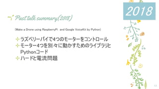 Past talk summary(2018)
(Make a Drone using RaspberryPi　and Google VoiceKit by Python)
✢ラズベリーパイで4つのモーターをコントロール
✢モーター4つを別々に動かすためのライブラリと
Pythonコード
✢ハードと電流問題
12
2018
 