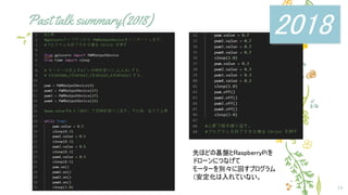 Past talk summary(2018)
16
先ほどの基盤とRaspberryPiを
ドローンにつなげて
モーターを別々に回すプログラム
（安定化は入れていない。
2018
 