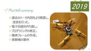 Past talk summary
✢過去のトーク内容をより精査し、
　　改良を行った。
✢電子回路を作り直し。
✢プログラミングの修正。
✢機体フレームの作成。
✢実験機の製作
17
2019
 
