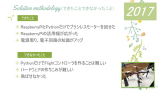 Solution methodology（できたことできなかったこと）
✢ RaspberryPiとPythonだけでブラシレスモーターを回せた
✢ RaspberryPiの活用幅が広がった
✢ 電源周り、電子回路の知識がアップ
22
できたこと
✢ PythonだけでFlightコントローラを作ることは難しい
✢ ハードウェアの作りこみが難しい
✢ 飛ばせなかった
できなかったこと
2017
 