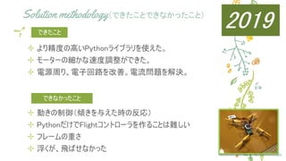 Solution methodology（できたことできなかったこと）
✢ より精度の高いPythonライブラリを使えた。
✢ モーターの細かな速度調整ができた。
✢ 電源周り、電子回路を改善。電流問題を解決。
24
できたこと
✢ 動きの制御（傾きを与えた時の反応）
✢ PythonだけでFlightコントローラを作ることは難しい
✢ フレームの重さ
✢ 浮くが、飛ばせなかった
できなかったこと
2019
 