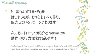 Past talk summary
と、言うように「まとめ」を
話しましたが、それらをすべて作り、
販売しているドローンがあります！
次にそのドローンの紹介とPythonでの
動作・飛行方法をお話します！
I talked about "summary" and there are drones that make and sell them all!
Next, I will introduce the drone and explain how it works/flying in Python!
28
 
