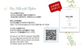 Run Tello with Python
32
TELLOを動かすために
このTello SDKを使って動かすと簡単です。
（方法は他にもありますが、今回はPythonで説明）
動かし方の詳細は
BLOGに記載していますのでご覧ください。
https://se-lina.hatenablog.com/entry/2020/08/16/110723
ざっくりとした説明ですが、
PCとTELLOをWiFi(UDP通信)でつなぎ、
Pythonコードで直接動かすイメージです。
It's easy to run TELLO using this Tello SDK.
It is an image that connects PC and TELLO
with WiFi (UDP communication) and directly
operates with Python code.
For details, please see the BLOG.
日本語訳
作りました!
 