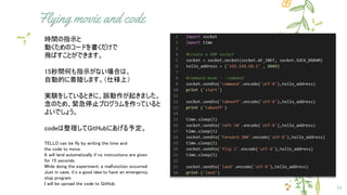 Flying movie and code
34
時間の指示と
動くためのコードを書くだけで
飛ばすことができます。
15秒間何も指示がない場合は、
自動的に着陸します。（仕様上）
実験をしているときに、誤動作が起きました。
念のため、緊急停止プログラムを作っていると
よいでしょう。
codeは整理してGitHubにあげる予定。
TELLO can be fly by writing the time and
the code to move.
It will land automatically if no instructions are given
for 15 seconds.
While doing the experiment, a malfunction occurred.
Just in case, it's a good idea to have an emergency
stop program.
I will be uproad the code to GitHub.
 