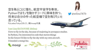 空を飛ぶことに憧れ、航空宇宙学を専攻。
Pythonではモノを動かすコードに興味を持つ。
将来は自分の作った航空機で空を飛びたいと
思っている。
PyLadiesTokyoスタッフ、(株)moegi代表
I am Lina KATAYOSE (Selina)
Ilove toflyinthe sky, because of majoringinaerospace studies.
InPython, I'minterestedincode that movesthings
Inthe future I'dlike toflythe skywithmyownaircraft.
IfoundedamoegiInc.
4
@selina787b
 