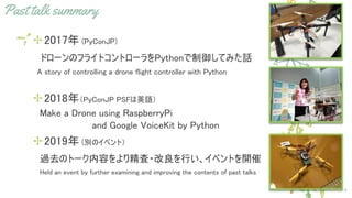 Past talk summary
✢2017年 (PyConJP)
　ドローンのフライトコントローラをPythonで制御してみた話
　A story of controlling a drone flight controller with Python
✢2018年（PyConJP PSFは英語）
　Make a Drone using RaspberryPi
　and Google VoiceKit by Python
✢2019年 (別のイベント）
　過去のトーク内容をより精査・改良を行い、イベントを開催
　　Held an event by further examining and improving the contents of past talks
9
 