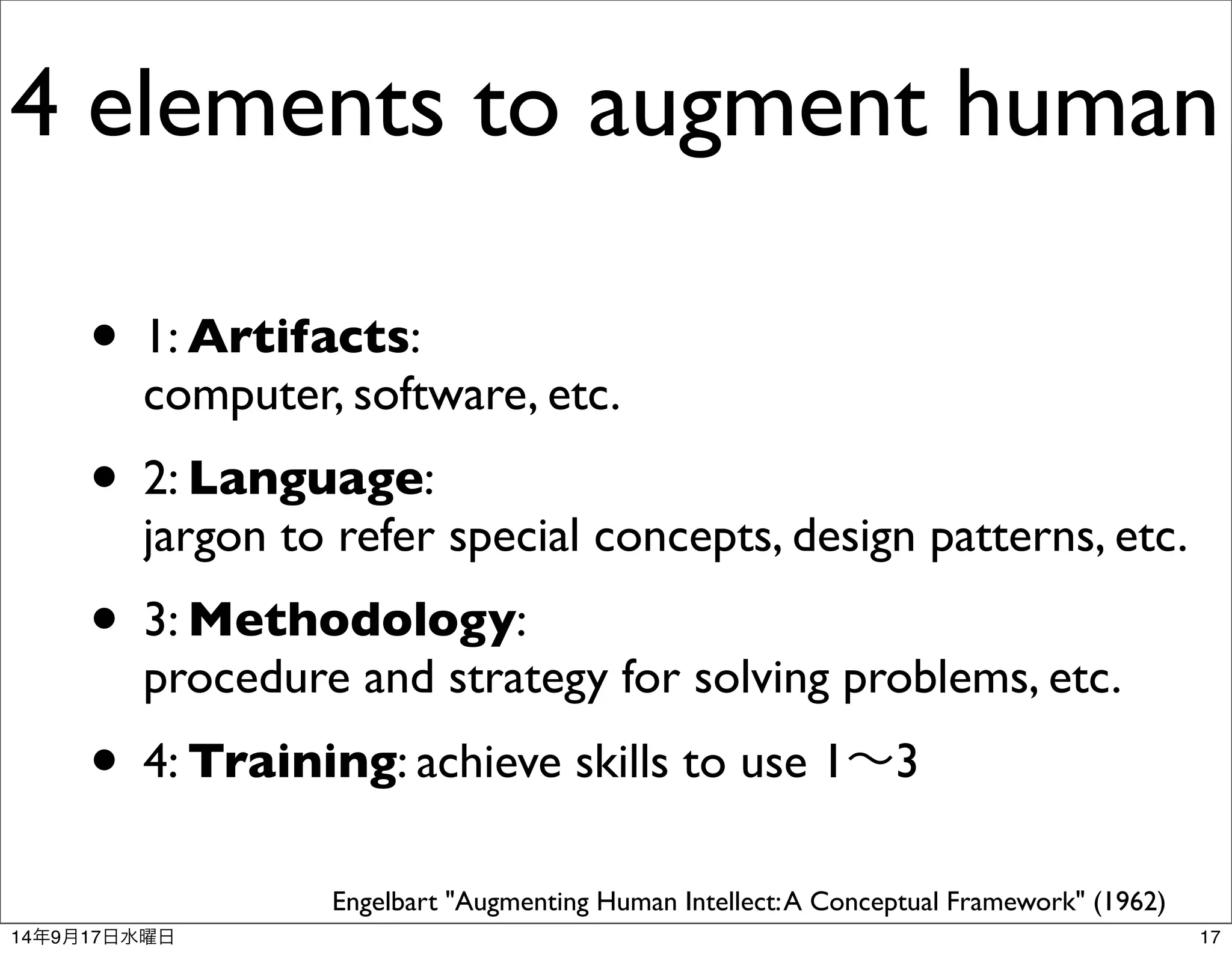 4 elements to augment human 
• 1: Artifacts: 
computer, software, etc. 
• 2: Language: 
jargon to refer special concepts, design patterns, etc. 
• 3: Methodology: 
procedure and strategy for solving problems, etc. 
• 4: Training: achieve skills to use 1～3 
Engelbart "Augmenting Human Intellect: A Conceptual Framework" (1962) 
14年9月17日水曜日17 
 