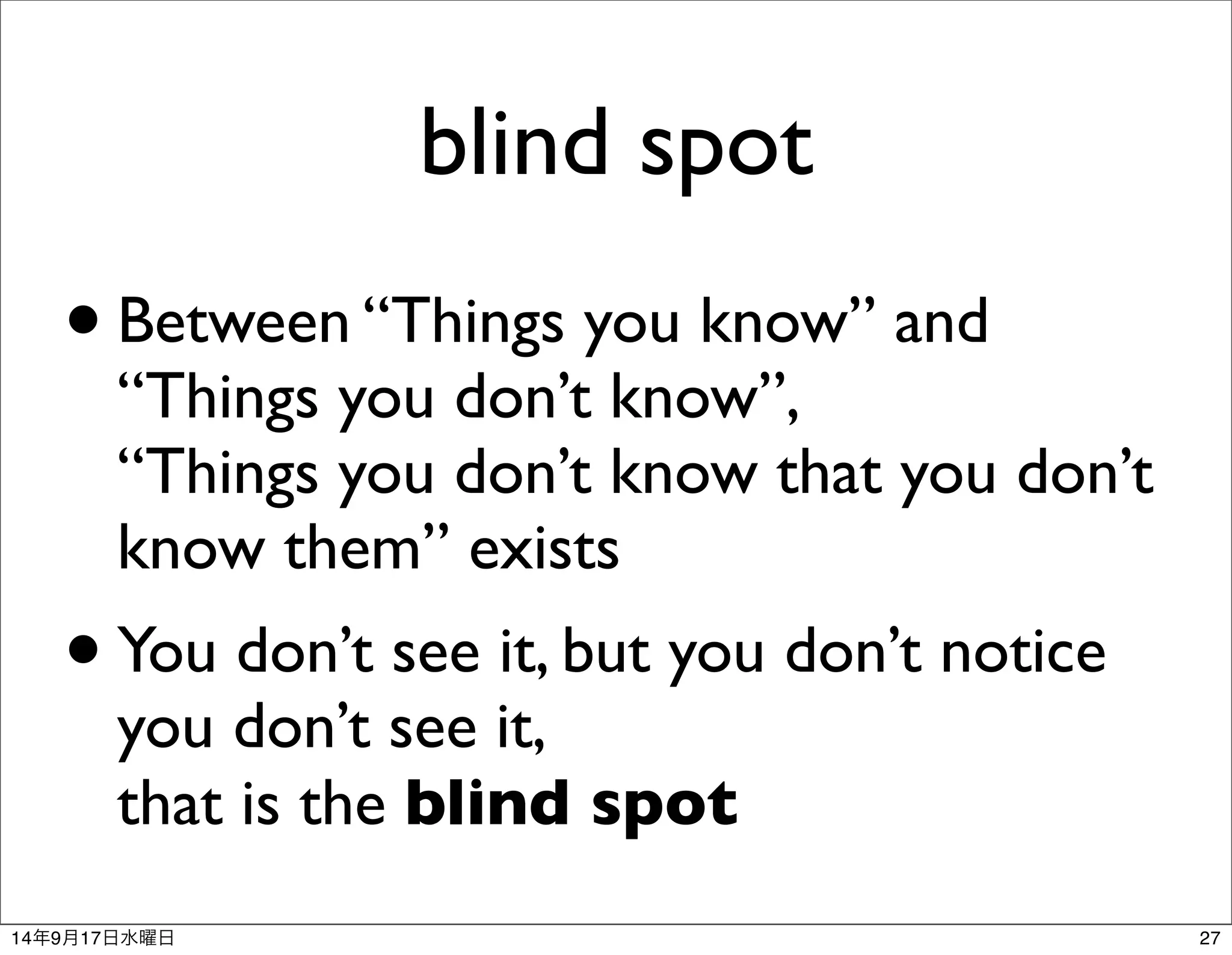 blind spot 
• Between “Things you know” and 
“Things you don’t know”, 
“Things you don’t know that you don’t 
know them” exists 
• You don’t see it, but you don’t notice 
you don’t see it, 
that is the blind spot 
14年9月17日水曜日27 
 