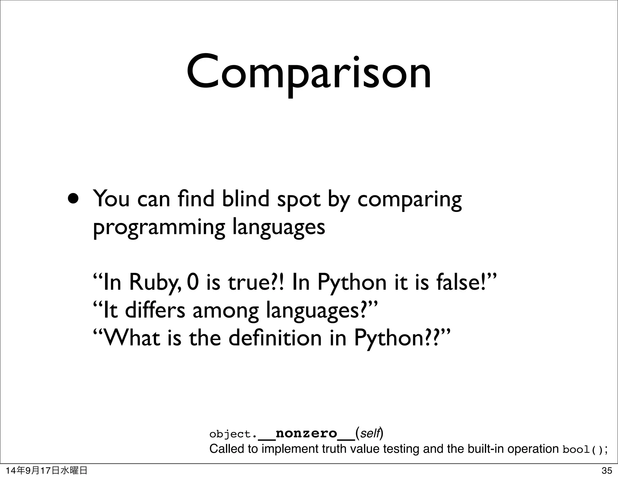 Comparison 
• You can find blind spot by comparing 
programming languages 
“In Ruby, 0 is true?! In Python it is false!” 
“It differs among languages?” 
“What is the definition in Python??” 
object.__nonzero__(self) 
Called to implement truth value testing and the built-in operation bool(); 
14年9月17日水曜日35 
 