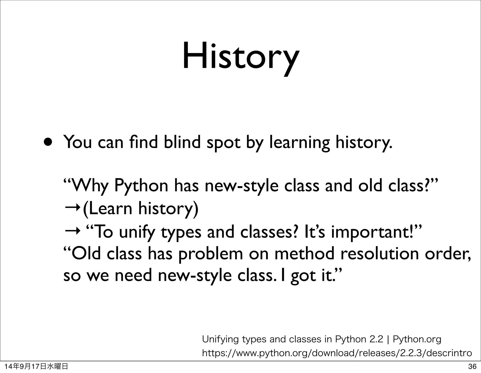 History 
• You can find blind spot by learning history. 
“Why Python has new-style class and old class?” 
→(Learn history) 
→ “To unify types and classes? It’s important!” 
“Old class has problem on method resolution order, 
so we need new-style class. I got it.” 
Unifying types and classes in Python 2.2 | Python.org 
https://www.python.org/download/releases/2.2.3/descrintro 
14年9月17日水曜日36 
 