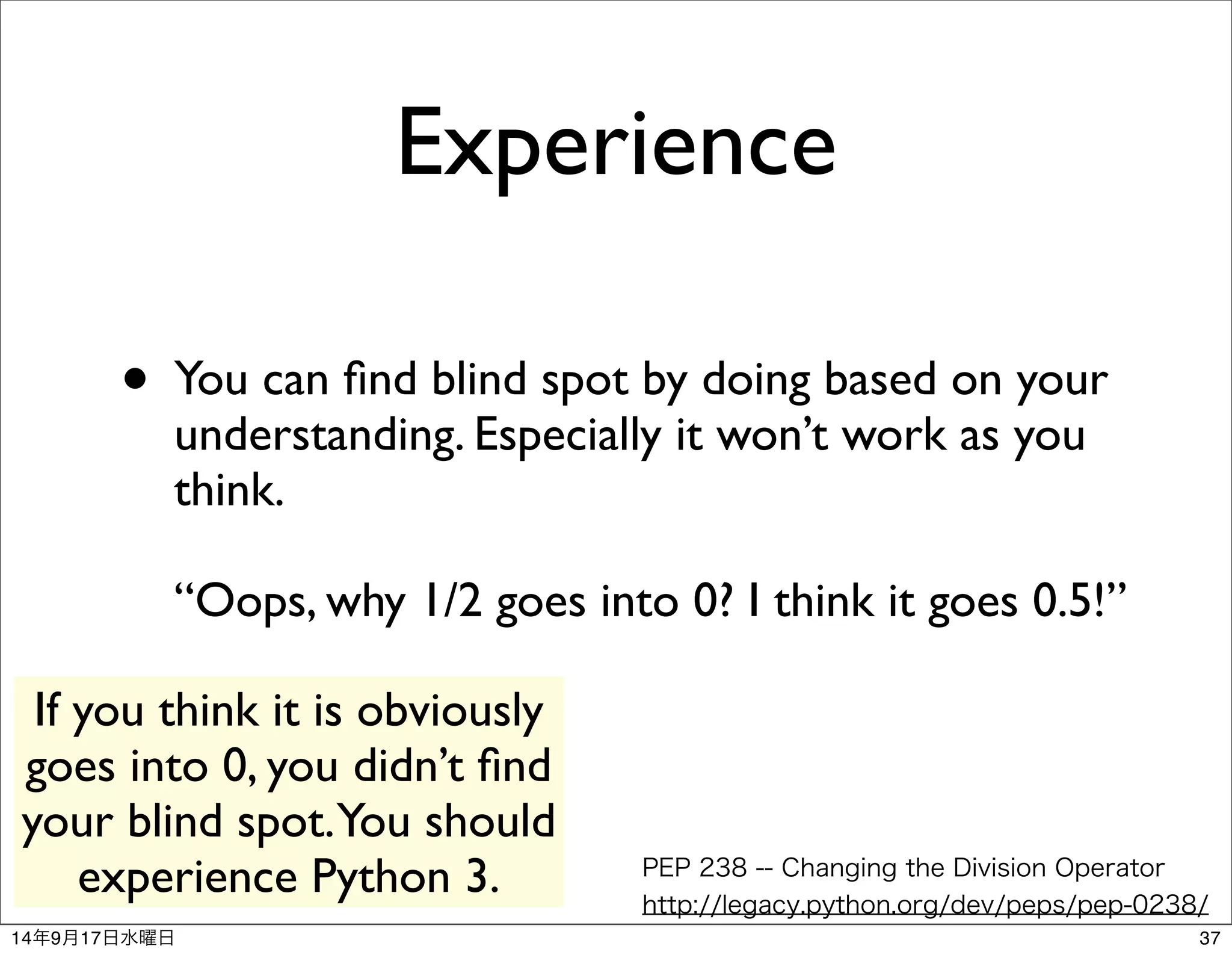 Experience 
• You can find blind spot by doing based on your 
understanding. Especially it won’t work as you 
think. 
“Oops, why 1/2 goes into 0? I think it goes 0.5!” 
PEP 238 -- Changing the Division Operator 
http://legacy.python.org/dev/peps/pep-0238/ 
If you think it is obviously 
goes into 0, you didn’t find 
your blind spot. You should 
experience Python 3. 
14年9月17日水曜日37 
 