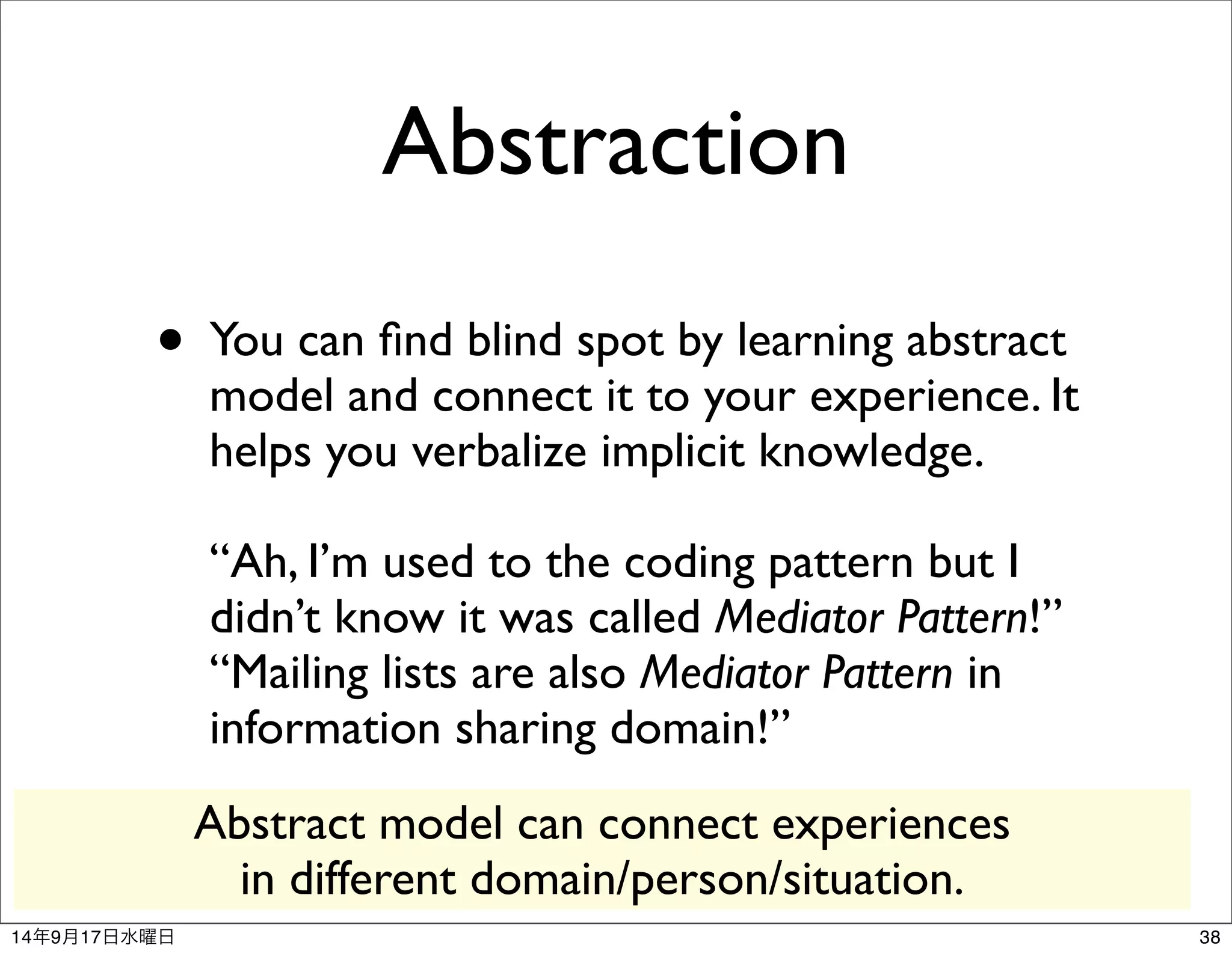 Abstraction 
• You can find blind spot by learning abstract 
model and connect it to your experience. It 
helps you verbalize implicit knowledge. 
“Ah, I’m used to the coding pattern but I 
didn’t know it was called Mediator Pattern!” 
“Mailing lists are also Mediator Pattern in 
information sharing domain!” 
Abstract model can connect experiences 
in different domain/person/situation. 
14年9月17日水曜日38 
 