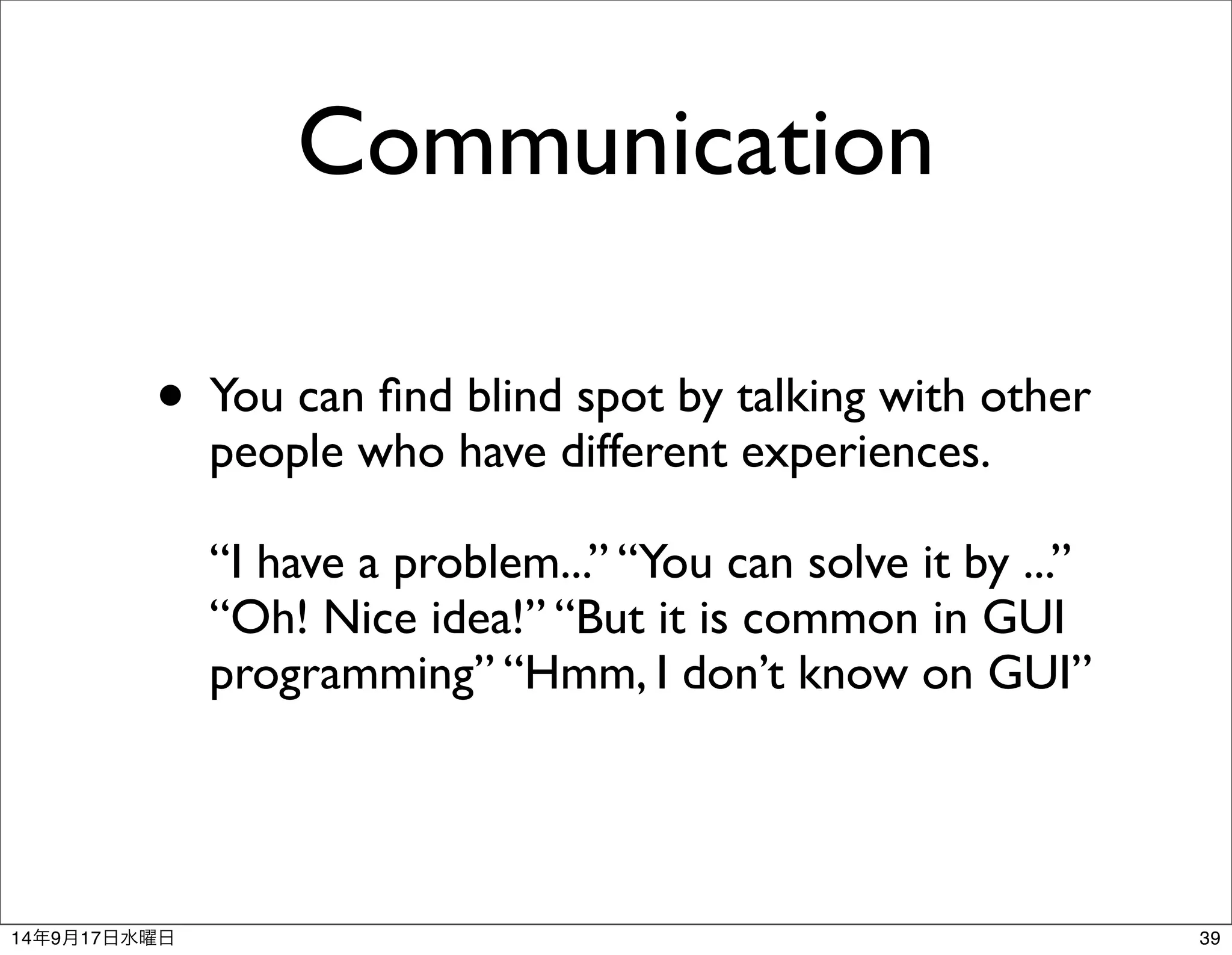 Communication 
• You can find blind spot by talking with other 
people who have different experiences. 
“I have a problem...” “You can solve it by ...” 
“Oh! Nice idea!” “But it is common in GUI 
programming” “Hmm, I don’t know on GUI” 
14年9月17日水曜日39 
 