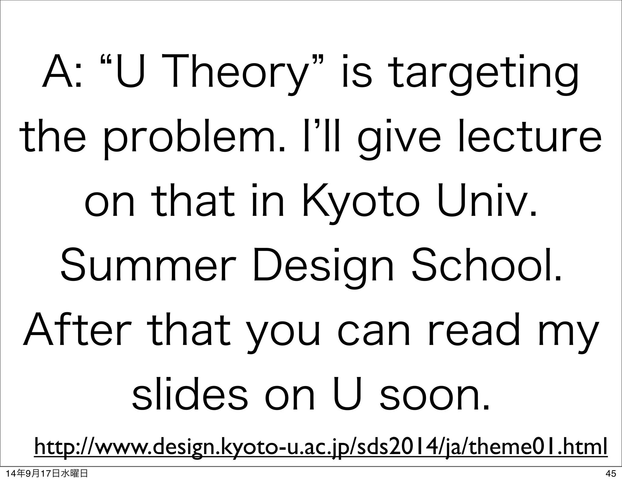 A: “U Theory” is targeting 
the problem. I’ll give lecture 
on that in Kyoto Univ. 
Summer Design School. 
After that you can read my 
slides on U soon. 
http://www.design.kyoto-u.ac.jp/sds2014/ja/theme01.html 
14年9月17日水曜日45 
 