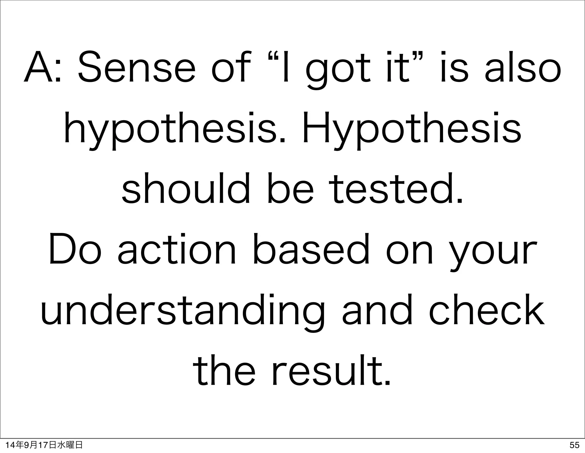 A: Sense of “I got it” is also 
hypothesis. Hypothesis 
should be tested. 
Do action based on your 
understanding and check 
the result. 
14年9月17日水曜日55 
 
