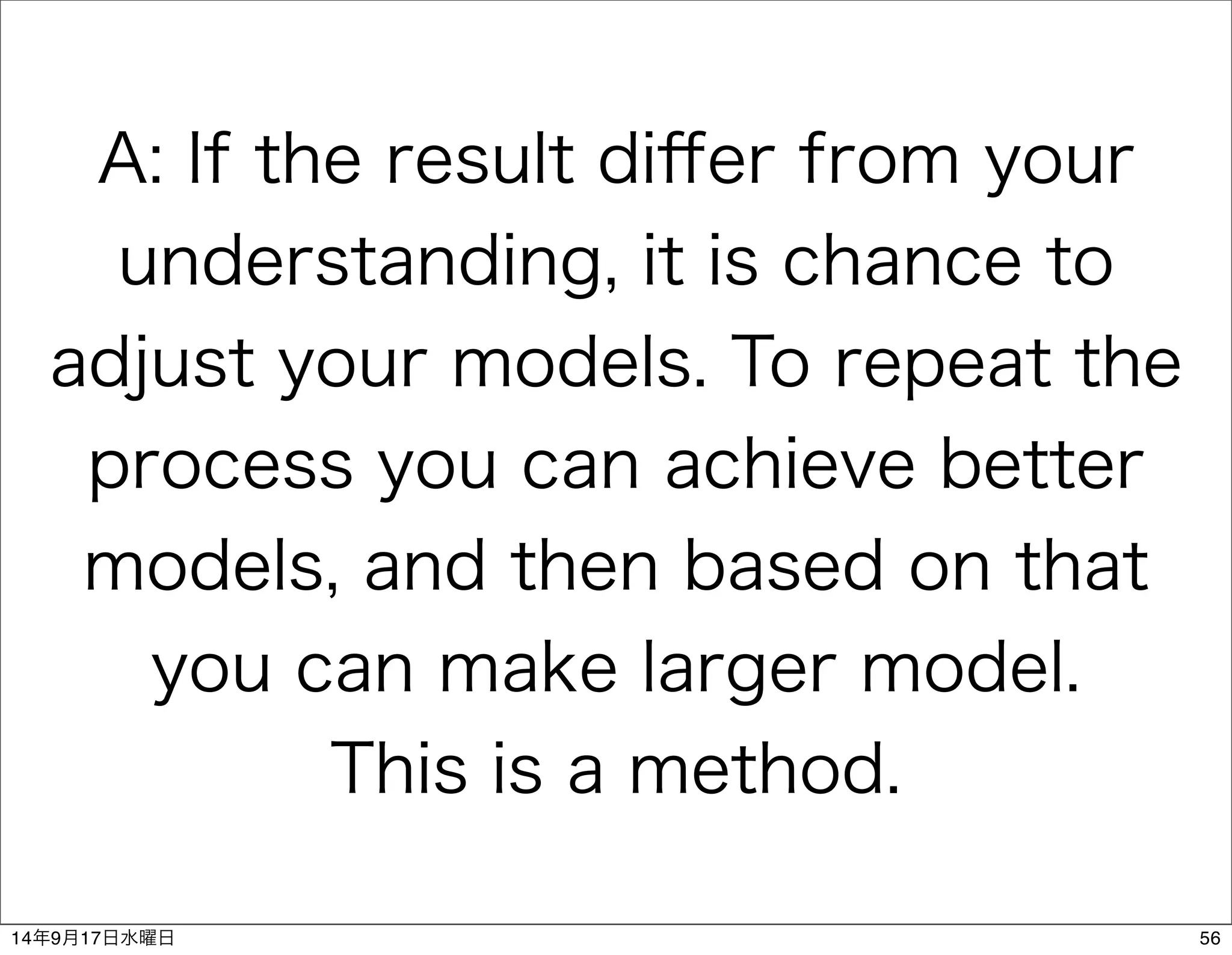 A: If the result differ from your 
understanding, it is chance to 
adjust your models. To repeat the 
process you can achieve better 
models, and then based on that 
you can make larger model. 
This is a method. 
14年9月17日水曜日56 
 