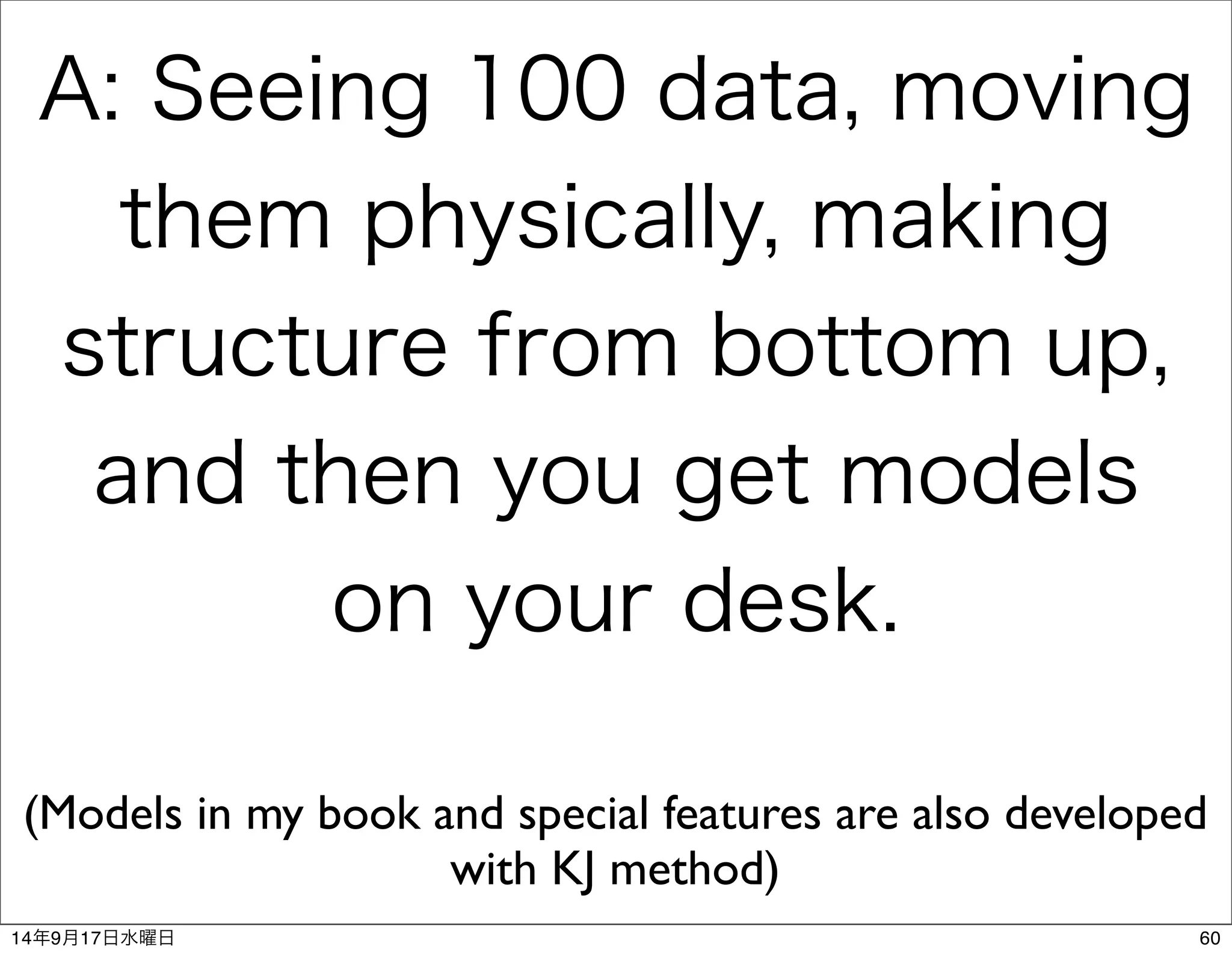 A: Seeing 100 data, moving 
them physically, making 
structure from bottom up, 
and then you get models 
on your desk. 
(Models in my book and special features are also developed 
with KJ method) 
14年9月17日水曜日60 
 