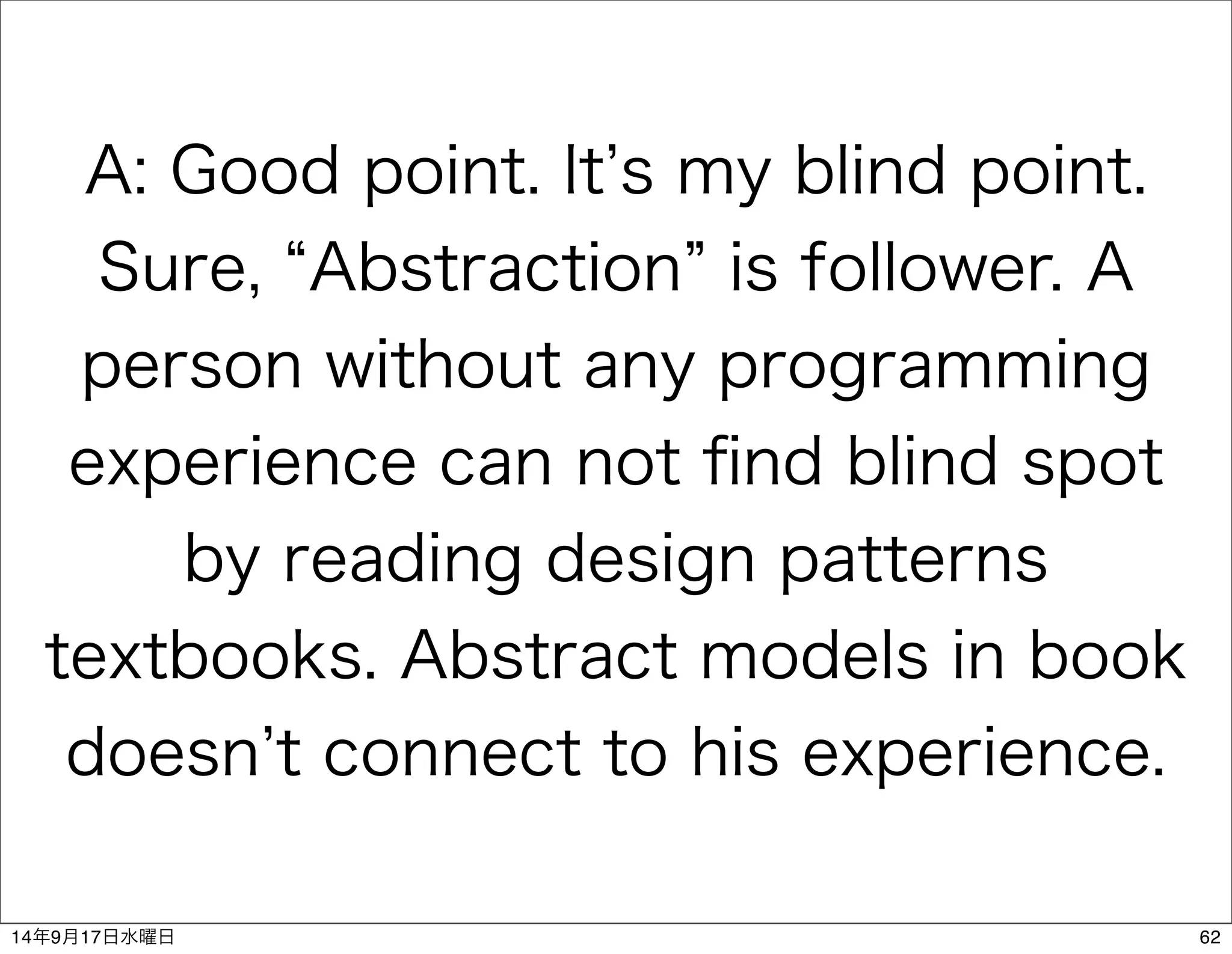 A: Good point. It’s my blind point. 
Sure, “Abstraction” is follower. A 
person without any programming 
experience can not find blind spot 
by reading design patterns 
textbooks. Abstract models in book 
doesn’t connect to his experience. 
14年9月17日水曜日62 
 