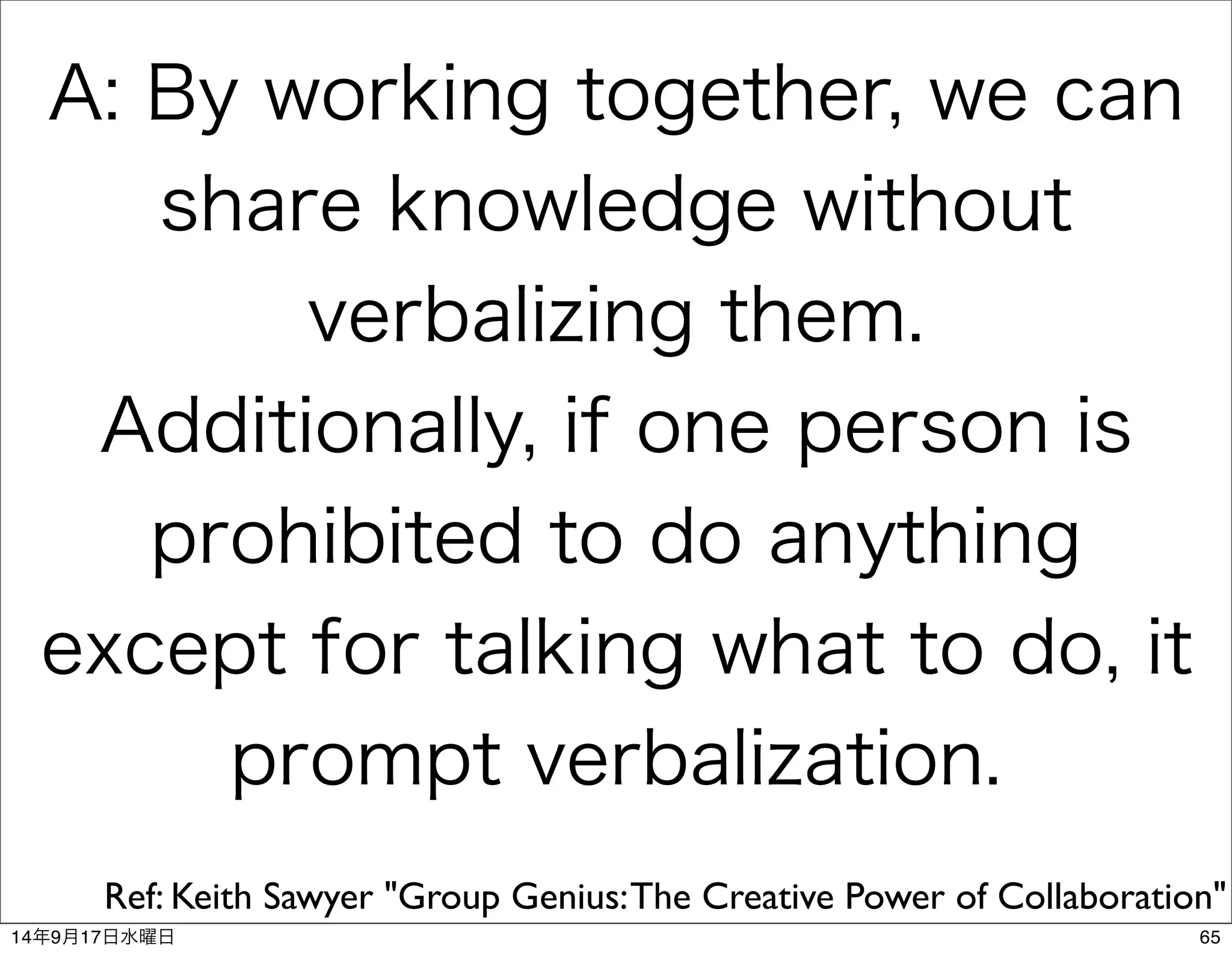 A: By working together, we can 
share knowledge without 
verbalizing them. 
Additionally, if one person is 
prohibited to do anything 
except for talking what to do, it 
prompt verbalization. 
Ref: Keith Sawyer "Group Genius: The Creative Power of Collaboration" 
14年9月17日水曜日65 
 