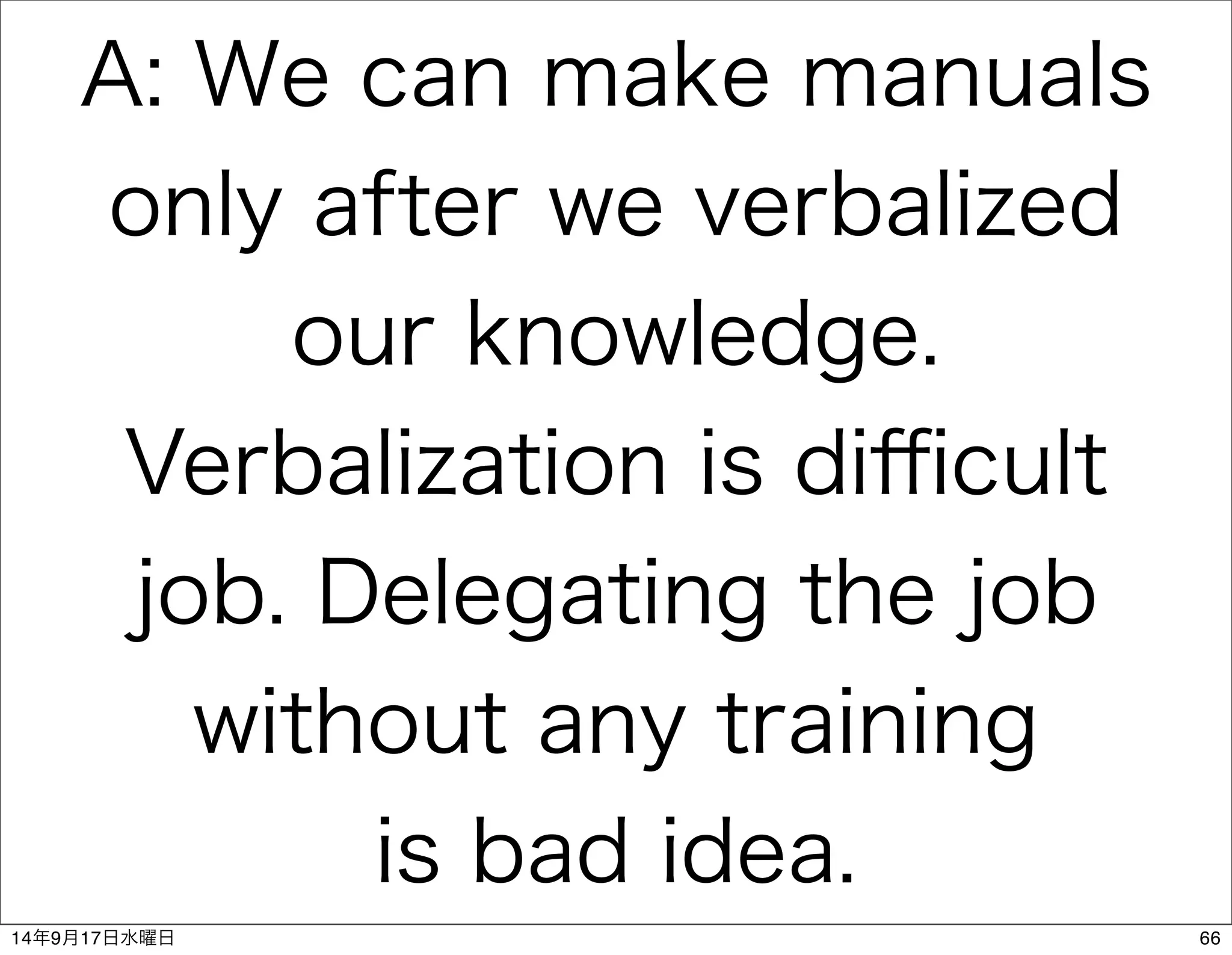 A: We can make manuals 
only after we verbalized 
our knowledge. 
Verbalization is difficult 
job. Delegating the job 
without any training 
is bad idea. 
14年9月17日水曜日66 
 