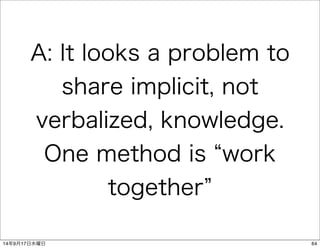 A: It looks a problem to 
share implicit, not 
verbalized, knowledge. 
One method is “work 
together” 
14年9月17日水曜日64 
 