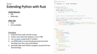 Extending Python with Rust
Why python
Useful libraries:
• Cffi
• Milksnake
Other libs
• Click
• terminaltables
Procedure
1. build the Rust code into libs (crate)
2. build a new crate that exposes a nice C-ABI
3. use cbindgen to generate C headers
4. use Milksnake to automatically generate low-level
bindings from this crate and headers
5. generate high-level Python wrappers around the low-
level bindings
 