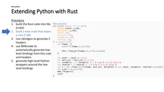 Extending Python with Rust
Why python
Procedure
1. build the Rust code into libs
(crate)
2. build a new crate that exposes
a nice C-ABI
3. Use cbindgen to generate C
headers
4. use Milksnake to
automatically generate low-
level bindings from this crate
and headers
5. generate high-level Python
wrappers around the low-
level bindings
 