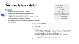 Extending Python with Rust
Why python
Procedure
1. build the Rust code into libs (crate)
2. build a new crate that exposes a nice C-ABI
3. Use cbindgen to generate C headers
4. use Milksnake to automatically generate low-level
bindings from this crate and headers
5. generate high-level Python wrappers around the low-
level bindings
 