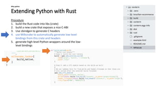 Extending Python with Rust
Why python
Procedure
1. build the Rust code into libs (crate)
2. build a new crate that exposes a nice C-ABI
3. Use cbindgen to generate C headers
4. use Milksnake to automatically generate low-level
bindings from this crate and headers
5. generate high-level Python wrappers around the low-
level bindings
 